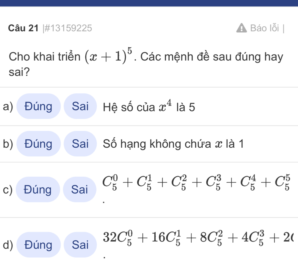 #13159225 Báo lỗi
Cho khai triễn (x+1)^5. Các mệnh đề sau đúng hay
sai?
a) Đúng Sai Hệ số của x^4 là 5
b) Đúng Sai Số hạng không chứa x là 1
c) Đúng Sai C_5^0+C_5^1+C_5^2+C_5^3+C_5^4+C_5^5
d) Đúng Sai 32C_5^0+16C_5^1+8C_5^2+4C_5^3+2(