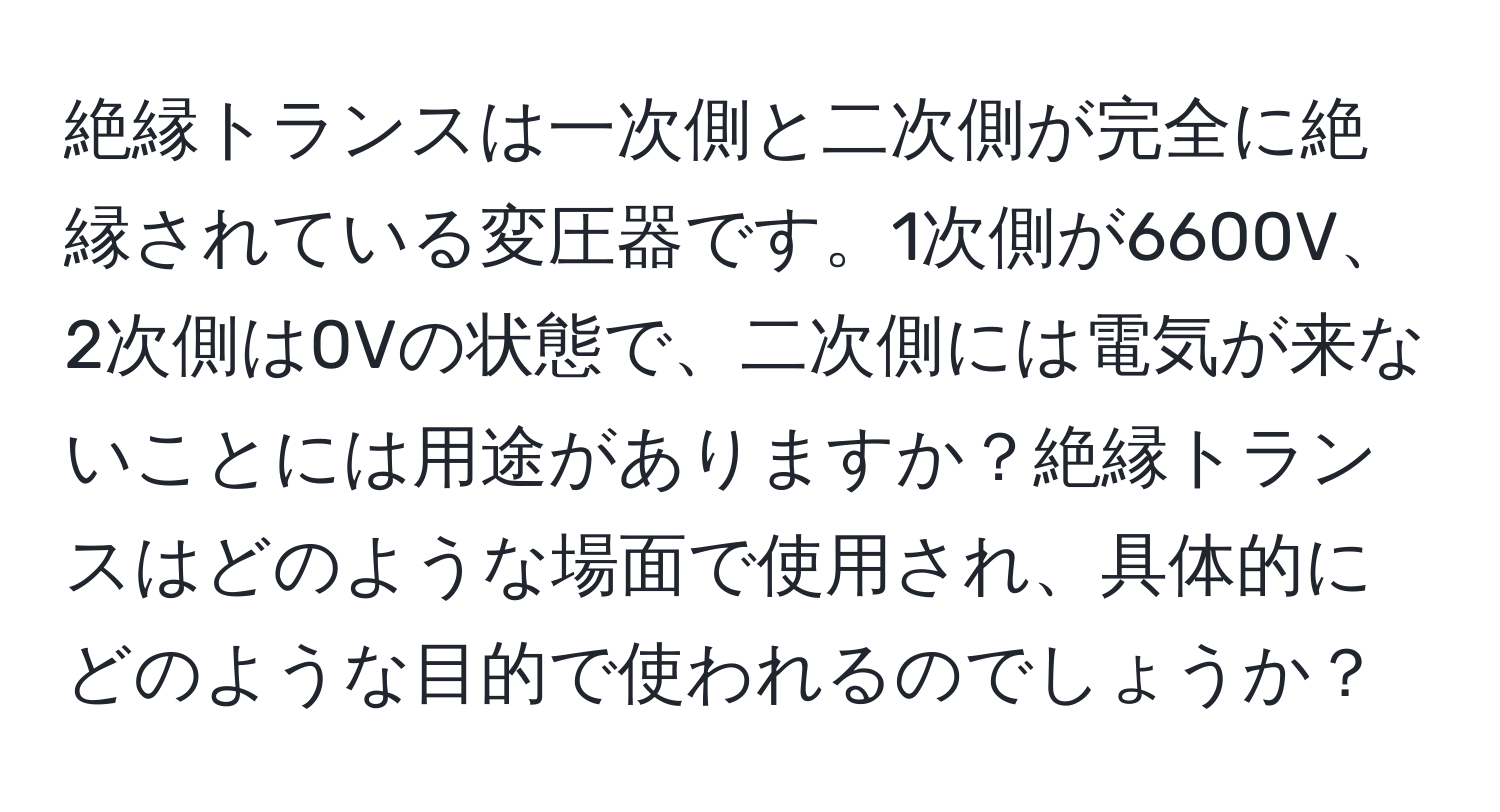 絶縁トランスは一次側と二次側が完全に絶縁されている変圧器です。1次側が6600V、2次側は0Vの状態で、二次側には電気が来ないことには用途がありますか？絶縁トランスはどのような場面で使用され、具体的にどのような目的で使われるのでしょうか？