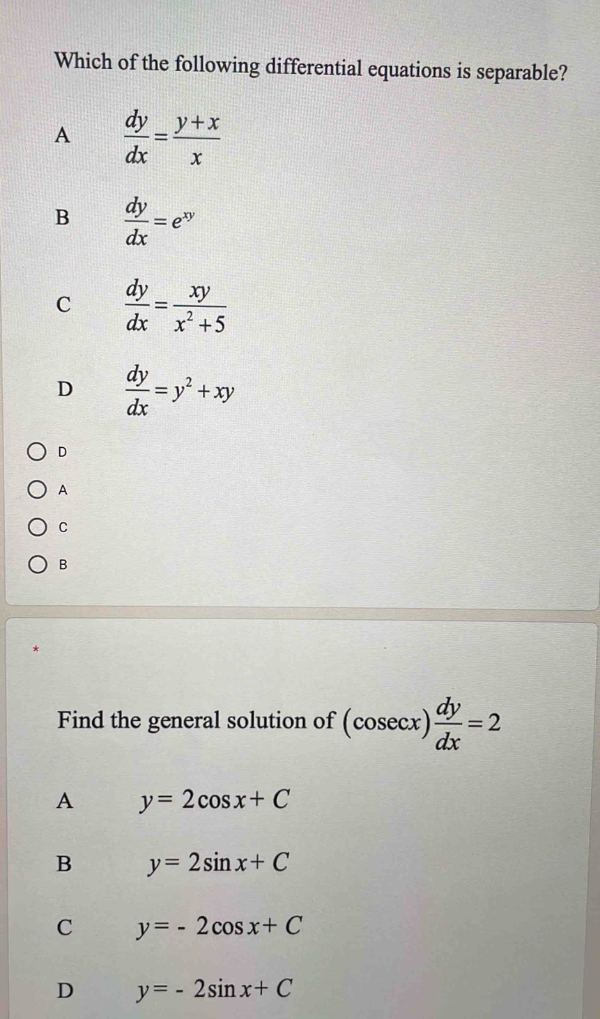 Which of the following differential equations is separable?
A  dy/dx = (y+x)/x 
B  dy/dx =e^(xy)
C  dy/dx = xy/x^2+5 
D  dy/dx =y^2+xy
D
A
C
B
Find the general solution of (cosec x) dy/dx =2
A y=2cos x+C
B y=2sin x+C
C y=-2cos x+C
D y=-2sin x+C