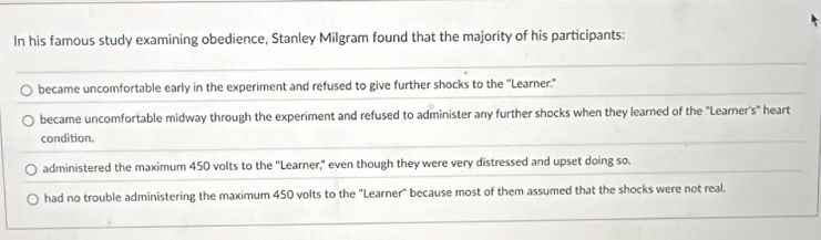 In his famous study examining obedience, Stanley Milgram found that the majority of his participants:
became uncomfortable early in the experiment and refused to give further shocks to the "Learner."
became uncomfortable midway through the experiment and refused to administer any further shocks when they learned of the "Learner's" heart
condition.
administered the maximum 450 volts to the "Learner," even though they were very distressed and upset doing so.
had no trouble administering the maximum 450 volts to the "Learner" because most of them assumed that the shocks were not real.