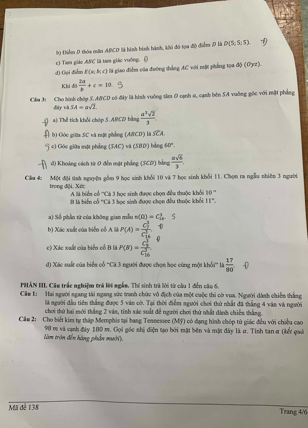 Điểm D thỏa mãn ABCD là hình bình hành, khi đó tọa độ điểm D là D(5;5;5).
c) Tam giác ABC là tam giác vuông. [
d) Gọi điểm E(a;b;c) là giao điểm của đường thẳng AC với mặt phẳng tọa độ (Oyz).
Khi đó  2a/b +c=10.
Câu 3: Cho hình chóp S. ABCD có đáy là hình vuông tâm O cạnh α, cạnh bên SA vuông góc với mặt phẳng
đáy và SA=asqrt(2).
a) Thể tích khối chóp S. ABCD bằng  a^3sqrt(2)/3 .
b) Góc giữa SC và mặt phẳng (ABCD) là widehat SCA.
c) Góc giữa mặt phẳng (SAC) và (SBD) bằng 60°.
d) Khoảng cách từ 0 đến mặt phẳng (SCD) bằng  asqrt(6)/3 .
Câu 4: Một đội tình nguyện gồm 9 học sinh khối 10 và 7 học sinh khối 11. Chọn ra ngẫu nhiên 3 người
trong đội. Xét:
A là biến cổ ^“3 3 học sinh được chọn đều thuộc khối 10''
B là biến cố “Cdot a3 3 học sinh được chọn đều thuộc khối 11".
a) Số phần tử của không gian mẫu n(Omega )=C_(16)^3.S
b) Xác xuất của biến cố A là P(A)=frac (C_7)^3(C_16)^3.
c) Xác xuất của biến cố B là P(B)=frac (C_9)^3(C_16)^3.
d) Xác suất của biến cố “Cả 3 người được chọn học cùng một khối” là  17/80 .
PHÀN III. Câu trắc nghiệm trả lời ngắn. Thí sinh trả lời từ câu 1 đến câu 6.
Câu 1: Hai người ngang tài ngang sức tranh chức vô địch của một cuộc thi cờ vua. Người dành chiến thắng
là người đầu tiên thắng được 5 ván cờ. Tại thời điểm người chơi thứ nhất đã thắng 4 ván và người
chơi thứ hai mới thắng 2 ván, tính xác suất để người chơi thứ nhất dành chiến thắng.
Câu 2: Cho biết kim tự tháp Memphis tại bang Tennessee (Mỹ) có dạng hình chóp tứ giác đều với chiều cao
98 m và cạnh đáy 180 m. Gọi góc nhị diện tạo bởi mặt bên và mặt đáy là α. Tính tan α (kết quả
làm tròn đến hàng phần mười).
Mã đề 138 Trang 4/6