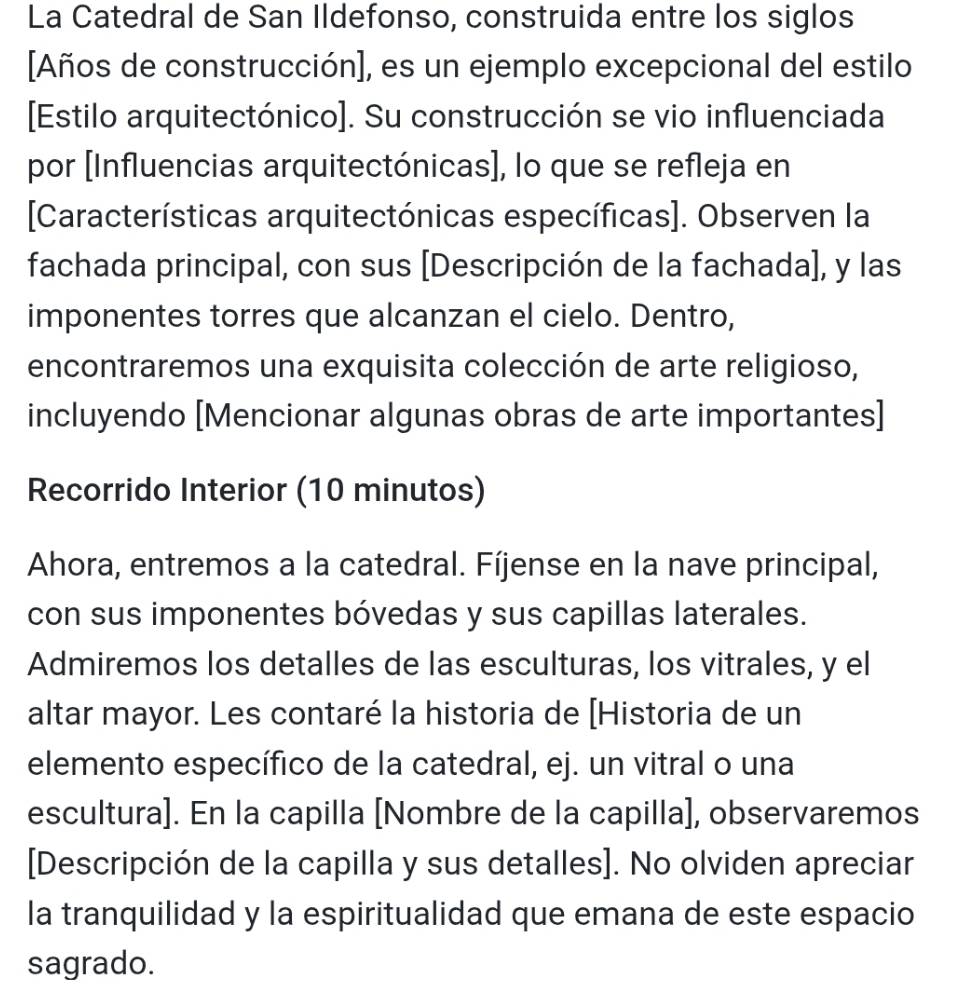 La Catedral de San Ildefonso, construida entre los siglos 
[Años de construcción], es un ejemplo excepcional del estilo 
[Estilo arquitectónico]. Su construcción se vio influenciada 
por [Influencias arquitectónicas], lo que se refleja en 
[Características arquitectónicas específicas]. Observen la 
fachada principal, con sus [Descripción de la fachada], y las 
imponentes torres que alcanzan el cielo. Dentro, 
encontraremos una exquisita colección de arte religioso, 
incluyendo [Mencionar algunas obras de arte importantes] 
Recorrido Interior (10 minutos) 
Ahora, entremos a la catedral. Fíjense en la nave principal, 
con sus imponentes bóvedas y sus capillas laterales. 
Admiremos los detalles de las esculturas, los vitrales, y el 
altar mayor. Les contaré la historia de [Historia de un 
elemento específico de la catedral, ej. un vitral o una 
escultura]. En la capilla [Nombre de la capilla], observaremos 
[Descripción de la capilla y sus detalles]. No olviden apreciar 
la tranquilidad y la espiritualidad que emana de este espacio 
sagrado.