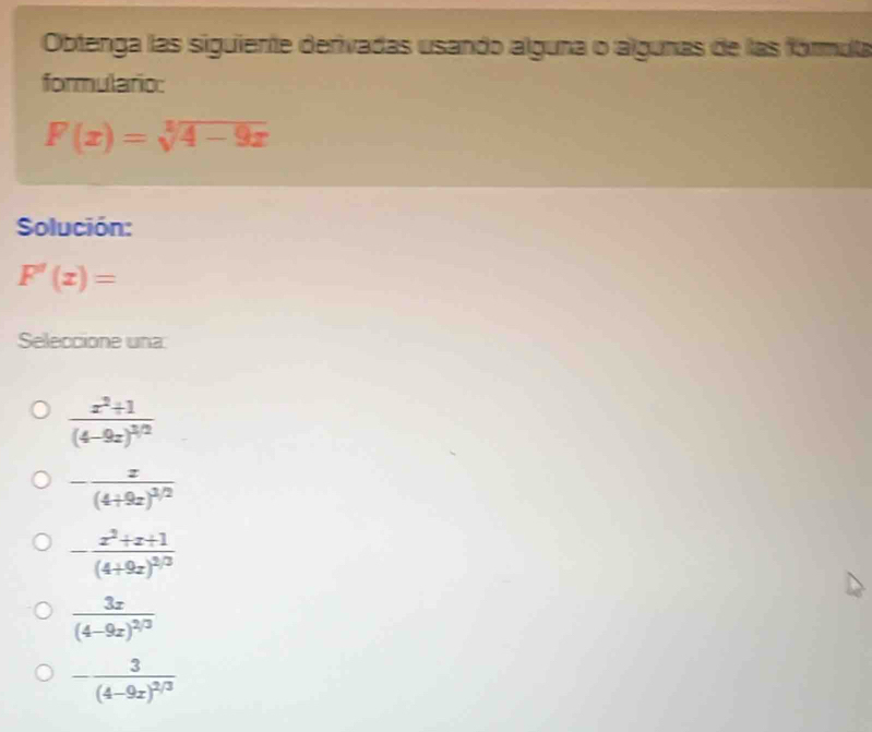 Obtenga las siguiente derivadas usando alguna o algunas de las fórmula
formulario:
F(x)=sqrt[1](4-9x)
Solución:
F'(x)=
Seleccione una:
frac x^2+1(4-9x)^1/2
-frac x(4+9x)^1/2
-frac x^2+x+1(4+9x)^2/3
frac 3x(4-9x)^2/3
-frac 3(4-9x)^2/3