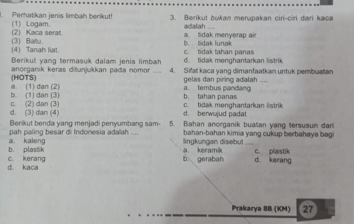 Perhatikan jenis limbah berikut! 3. Berikut bukan merupakan ciri-ciri dari kaca
(1) Logam. adalah ....
(2) Kaca serat. a. tidak menyerap air
(3) Batu. b. tidak lunak
(4) Tanah liat. c. tidak tahan panas
Berikut yang termasuk dalam jenis limbah d. tidak menghantarkan listrik
anorganik keras ditunjukkan pada nomor .... 4. Sifat kaca yang dimanfaatkan untuk pembuatan
(HOTS) gelas dan piring adalah ....
a. (1) dan (2) a. tembus pandang
b. (1) dan (3) b. tahan panas
c. (2) dan (3) c. tidak menghantarkan listrik
d. (3) dan (4) d. berwujud padat
Berikut benda yang menjadi penyumbang sam- 5. Bahan anorganik buatan yang tersusun dari
pah paling besar di Indonesia adalah .... bahan-bahan kimia yang cukup berbahaya bagi
a. kaleng lingkungan disebut ....
b. plastik a. keramik c. plastik
c. kerang b. gerabah d. kerang
d. kaca
Prakarya 8B (KM) 27