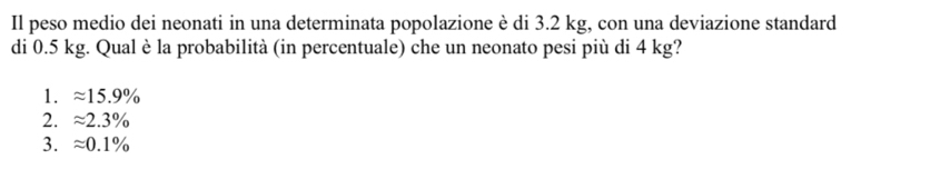 Il peso medio dei neonati in una determinata popolazione è di 3.2 kg, con una deviazione standard
di 0.5 kg. Qual è la probabilità (in percentuale) che un neonato pesi più di 4 kg?
1. approx 15.9%
2. approx 2.3%
3. approx 0.1%