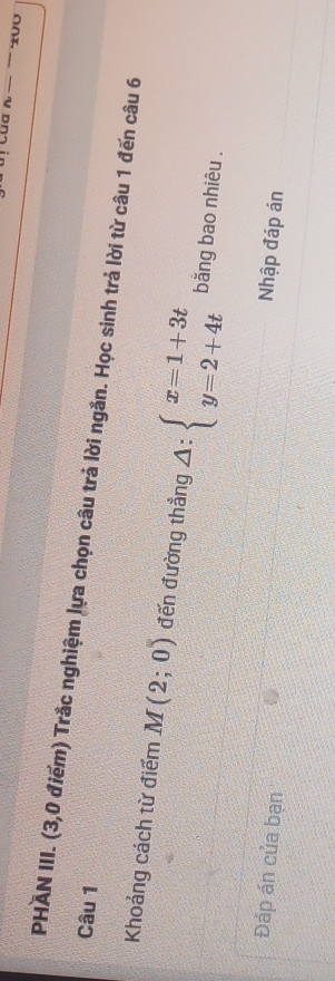 Của 
Câu 1 PHAN III. (3,0 điểm) Trắc nghiệm lựa chọn câu trả lời ngắn. Học sinh trả lời từ câu 1 đến câu 6 
Khoảng cách từ điểm M(2;0) đến đường thẳng △ :beginarrayl x=1+3t y=2+4tendarray. bằng bao nhiêu . 
Đảp án của bạn 
Nhập đáp án