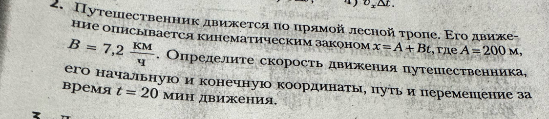 O_x△ t. 
2. Путешественник движется πо πрямοй лесной τроπе. Εго движе- 
ние описывается кинематическим законом x=A+Bt , rдe A=200M,
B=7,2 KM/4 . Определите скорость движения путешественника, 
его начальнуюо и конечную координатыη πутьδиперемешение за 
время t=20 Мин движения.