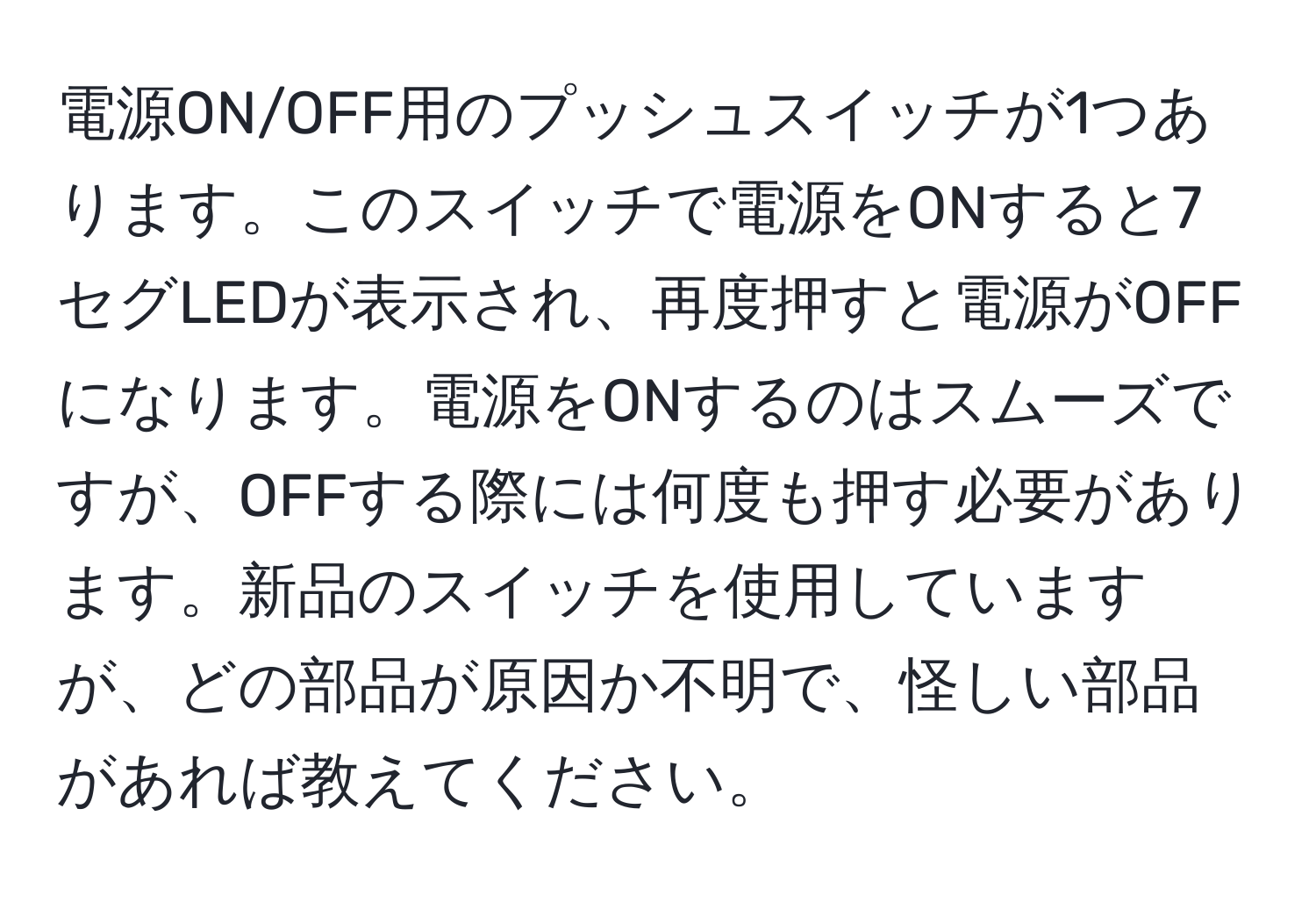 電源ON/OFF用のプッシュスイッチが1つあります。このスイッチで電源をONすると7セグLEDが表示され、再度押すと電源がOFFになります。電源をONするのはスムーズですが、OFFする際には何度も押す必要があります。新品のスイッチを使用していますが、どの部品が原因か不明で、怪しい部品があれば教えてください。