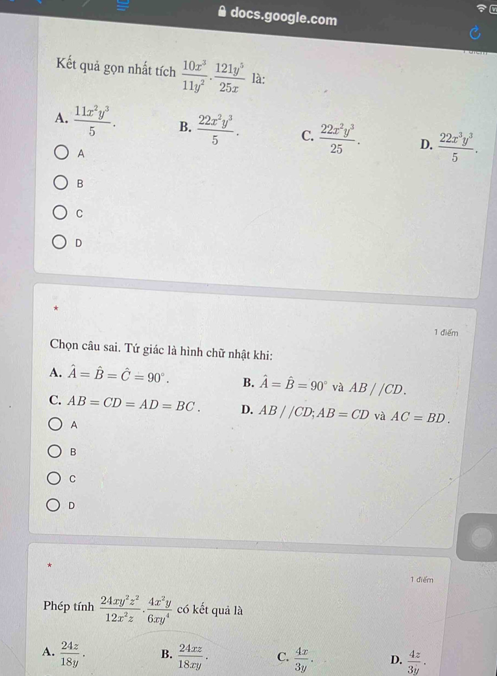 docs.google.com
Kết quả gọn nhất tích  10x^3/11y^2 . 121y^5/25x  là:
A.  11x^2y^3/5 . B.  22x^2y^3/5 . C.  22x^2y^3/25 . D.  22x^3y^3/5 . 
A
B
C
D
*
1 điểm
Chọn câu sai. Tứ giác là hình chữ nhật khi:
A. hat A=hat B=hat C=90°.
B. hat A=hat B=90° và AB//CD.
C. AB=CD=AD=BC. D. AB//CD; AB=CD và AC=BD. 
A
B
C
D
*
1 điểm
Phép tính  24xy^2z^2/12x^2z ·  4x^2y/6xy^4  có kết quả là
A.  24z/18y .  24xz/18xy .  4x/3y . 
B.
C.
D.  4z/3y ·