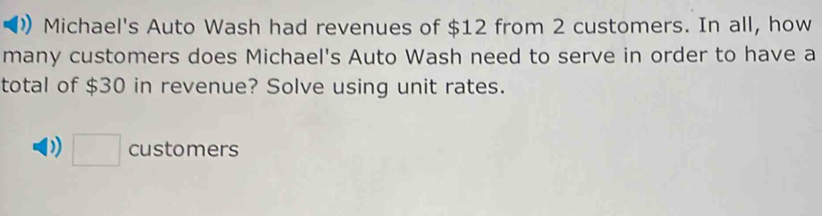 Michael's Auto Wash had revenues of $12 from 2 customers. In all, how 
many customers does Michael's Auto Wash need to serve in order to have a 
total of $30 in revenue? Solve using unit rates. 
□ customers