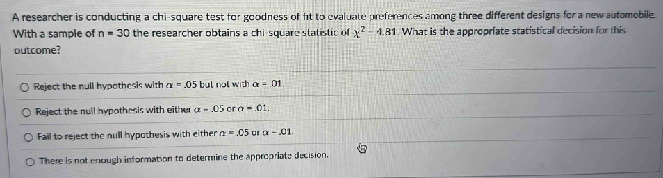 A researcher is conducting a chi-square test for goodness of ft to evaluate preferences among three different designs for a new automobile.
With a sample of n=30 the researcher obtains a chi-square statistic of chi^2=4.81. What is the appropriate statistical decision for this
outcome?
Reject the null hypothesis with alpha =.05 but not with alpha =.01.
Reject the null hypothesis with either alpha =.05 or alpha =.01.
Fail to reject the null hypothesis with either alpha =.05 or alpha =.01.
There is not enough information to determine the appropriate decision.