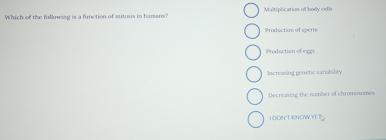 Multiplication of body cells
Which of the following is a function of mitosis in humans?
Production of sperm
Production of eggs
Increasing genetic variability
Decreasing the number of chromosomes
IDON'TKNOWYET