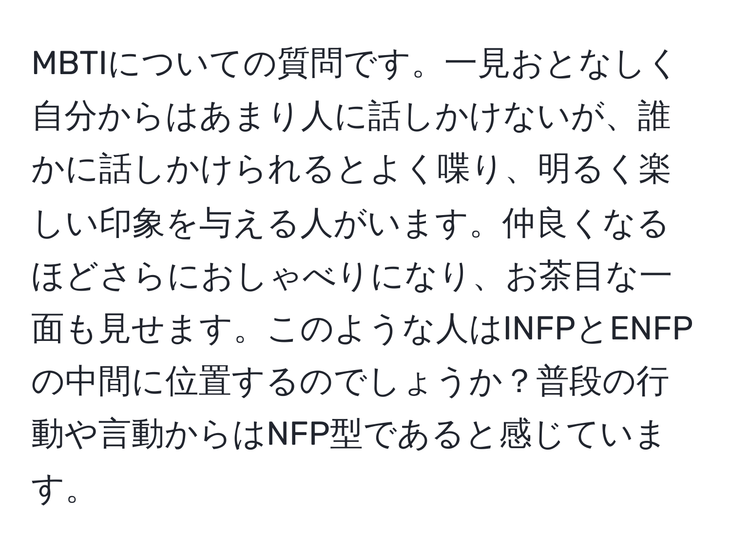 MBTIについての質問です。一見おとなしく自分からはあまり人に話しかけないが、誰かに話しかけられるとよく喋り、明るく楽しい印象を与える人がいます。仲良くなるほどさらにおしゃべりになり、お茶目な一面も見せます。このような人はINFPとENFPの中間に位置するのでしょうか？普段の行動や言動からはNFP型であると感じています。