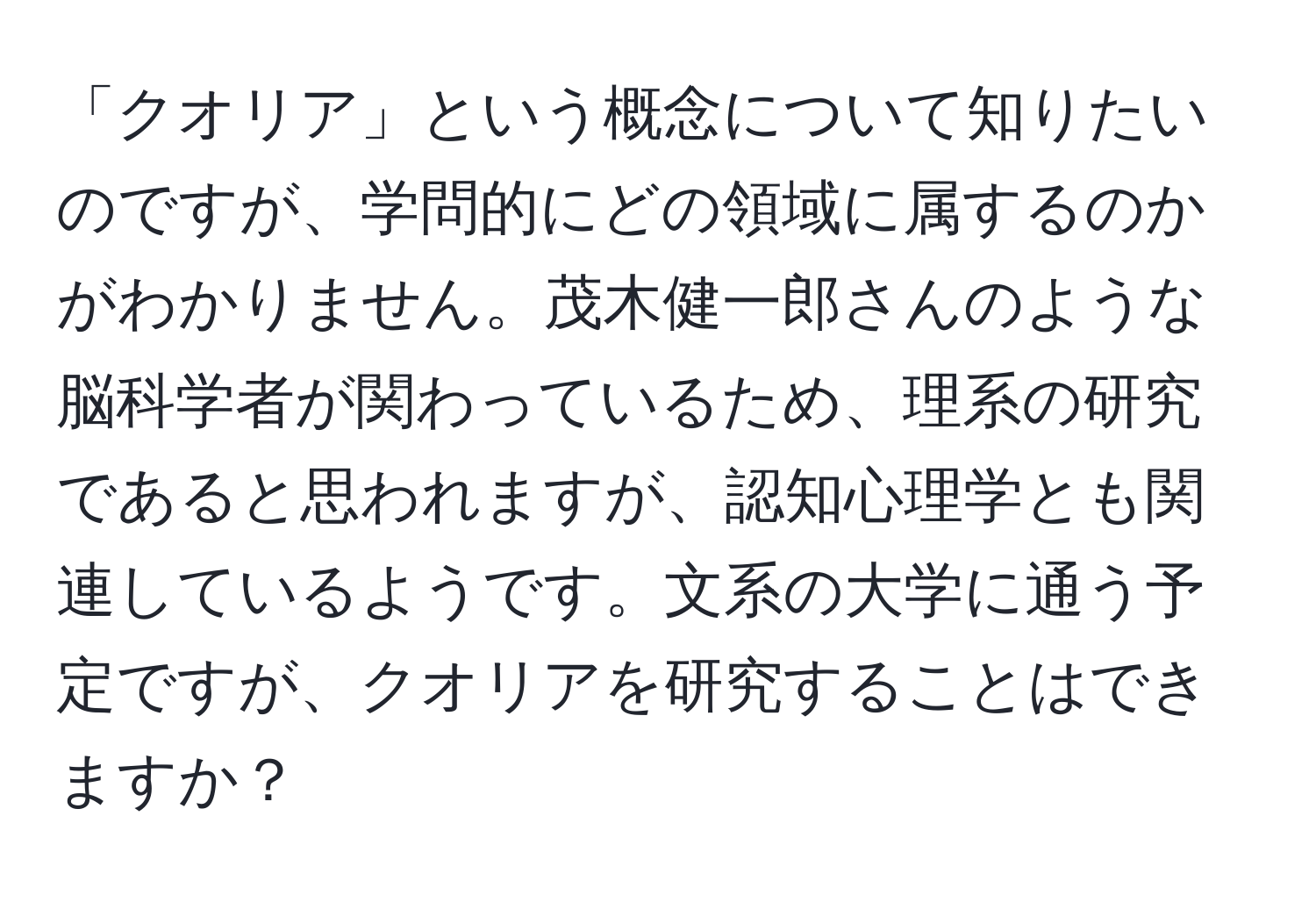 「クオリア」という概念について知りたいのですが、学問的にどの領域に属するのかがわかりません。茂木健一郎さんのような脳科学者が関わっているため、理系の研究であると思われますが、認知心理学とも関連しているようです。文系の大学に通う予定ですが、クオリアを研究することはできますか？