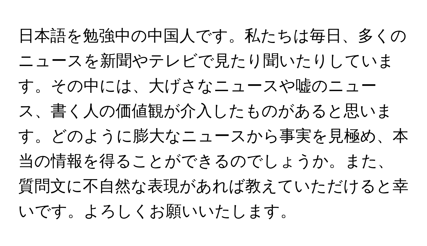 日本語を勉強中の中国人です。私たちは毎日、多くのニュースを新聞やテレビで見たり聞いたりしています。その中には、大げさなニュースや嘘のニュース、書く人の価値観が介入したものがあると思います。どのように膨大なニュースから事実を見極め、本当の情報を得ることができるのでしょうか。また、質問文に不自然な表現があれば教えていただけると幸いです。よろしくお願いいたします。