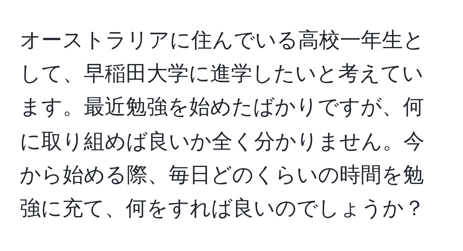 オーストラリアに住んでいる高校一年生として、早稲田大学に進学したいと考えています。最近勉強を始めたばかりですが、何に取り組めば良いか全く分かりません。今から始める際、毎日どのくらいの時間を勉強に充て、何をすれば良いのでしょうか？