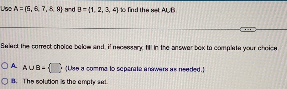 Use A= 5,6,7,8,9 and B= 1,2,3,4 to find the set A∪B.
Select the correct choice below and, if necessary, fill in the answer box to complete your choice.
A. A∪ B= □  (Use a comma to separate answers as needed.)
B. The solution is the empty set.