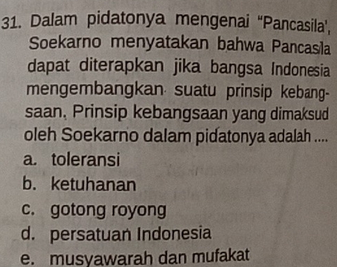 Dalam pidatonya mengenai “Pancasila’,
Soekarno menyatakan bahwa Pancasila
dapat diterapkan jika bangsa Indonesia
mengembangkan suatu prinsip kebang-
saan, Prinsip kebangsaan yang dimaksud
oleh Soekarno dalam pidatonya adalah ....
a. toleransi
b. ketuhanan
c. gotong royong
d. persatuan Indonesia
e. musyawarah dan mufakat