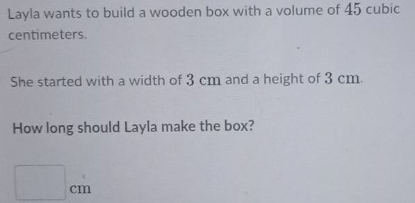 Layla wants to build a wooden box with a volume of 45 cubic
centimeters. 
She started with a width of 3 cm and a height of 3 cm. 
How long should Layla make the box?
□ cm