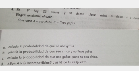 En 9° hay 22 chicos y 18 chicas. Llevan gafas 8 chicos y 6 chica 
Elegido un alumno al azar 
Considere A= ser chico, B= lleva gafas 
a. calcula la probabilidad de que no use gafas 
b. calcula la probabilidad de que sea chico y no lleve gafas. 
c. calcula la probabilidad de que use gafas, pero no sea chico. 
d. ¿Son A y B incompatibles? Justifica tu respuesta.