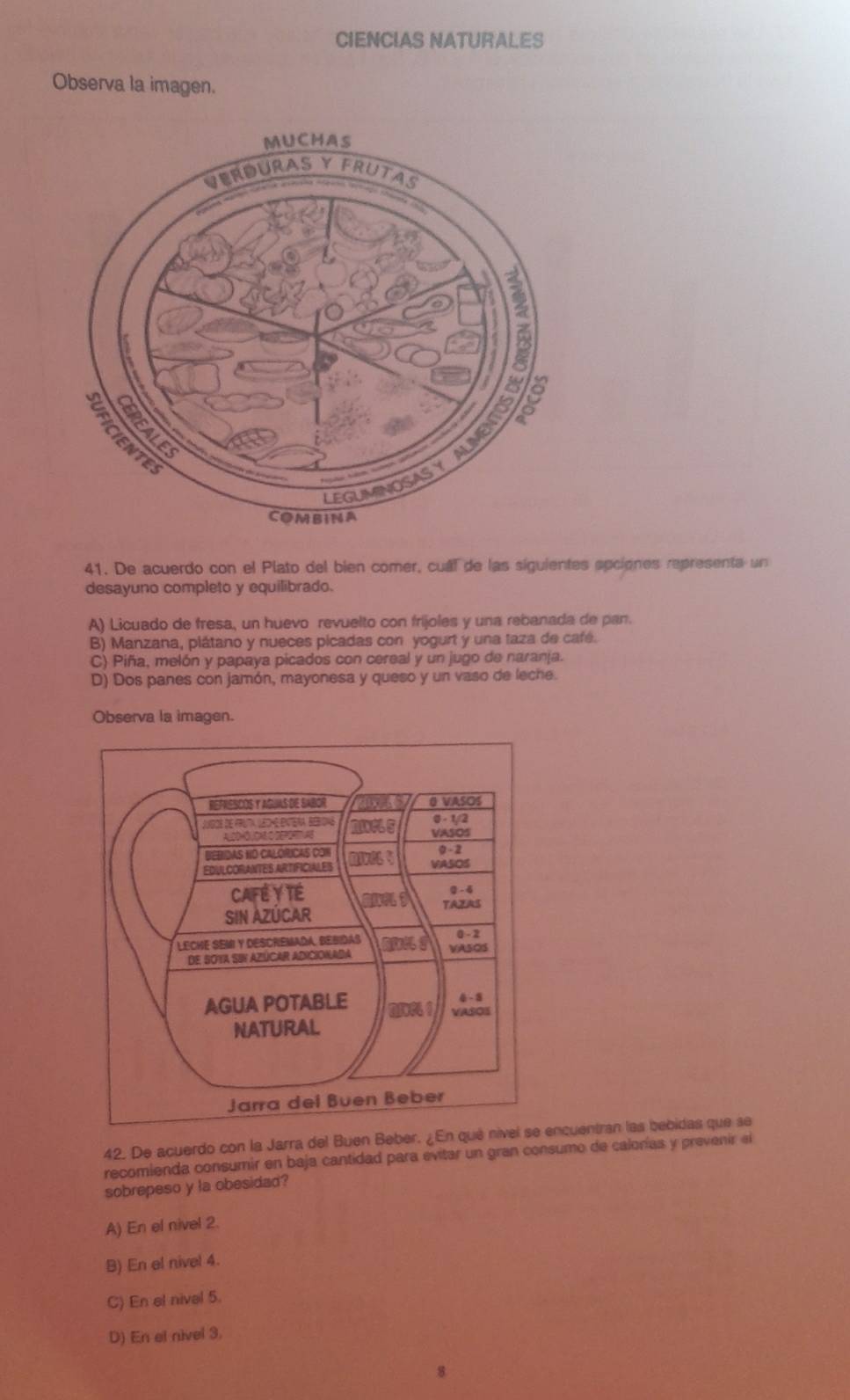 CIENCIAS NATURALES
Observa la imagen.
41. De acuerdo con el Plato del bien comer, cual de las siguientes apciones representa un
desayuno completo y equilibrado.
A) Licuado de fresa, un huevo revuelto con fríjoles y una rebanada de pan.
B) Manzana, plátano y nueces picadas con yogurt y una taza de café.
C) Piña, melón y papaya picados con cereal y un jugo de naranja.
D) Dos panes con jamón, mayonesa y queso y un vaso de leche.
Observa la imagen.
42. De acuerdo con la Jarra del Buen Beber. ¿En qué nivel ncuentran las bebidas que se
recomienda consumir en baja cantidad para evitar un gran consumo de calorías y prevenir el
sobrepeso y la obesidad?
A) En el nivel 2.
B) En el nivel 4.
C) En el nival 5.
D) En el nivel 3.