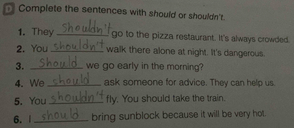 Complete the sentences with should or shouldn't. 
1. They _go to the pizza restaurant. It's always crowded 
2. You _walk there alone at night. It's dangerous. 
3. _we go early in the morning? 
4. We _ask someone for advice. They can help us 
5. You _fly. You should take the train. 
6. | _bring sunblock because it will be very hot.