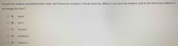 French fur traders established fair trade with American Indians in North America. What is one item the traders sold to the American Indians in
exchange for furs?
A. axes
B. corn
C. horses
D. potatoes
E. tobacco