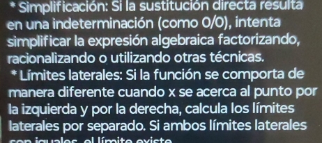 Simplificación: Si la sustitución directa resulta 
en una indeterminación (como 0/0), intenta 
simplificar la expresión algebraica factorizando, 
racionalizando o utilizando otras técnicas. 
* Límites laterales: Si la función se comporta de 
manera diferente cuando x se acerca al punto por 
la izquierda y por la derecha, calcula los límites 
laterales por separado. Si ambos límites laterales 
n i a a l e s e l lím ito ev i st o