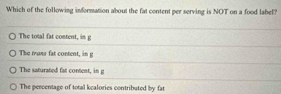 Which of the following information about the fat content per serving is NOT on a food label?
The total fat content, in g
The trans fat content, in g
The saturated fat content, in g
The percentage of total kcalories contributed by fat