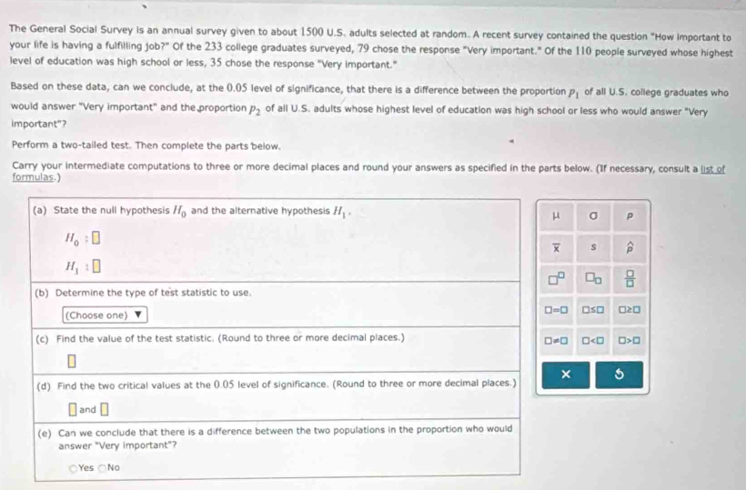 The General Social Survey is an annual survey given to about 1500 U.S. adults selected at random. A recent survey contained the question "How important to
your life is having a fulfilling job?" Of the 233 college graduates surveyed, 79 chose the response "Very important." Of the 110 people surveyed whose highest
level of education was high school or less, 35 chose the response "Very important."
Based on these data, can we conclude, at the (.05 level of significance, that there is a difference between the proportion P_1 of all U.S. college graduates who
would answer "Very important" and the proportion P_2 of all U.S. adults whose highest level of education was high school or less who would answer "Very
important"?
Perform a two-tailed test. Then complete the parts below.
Carry your intermediate computations to three or more decimal places and round your answers as specified in the parts below. (If necessary, consult a list of
formulas.)
σ p
s widehat p
□ _□   □ /□  
□ ≤ □ □ ≥ □
□ □ >□