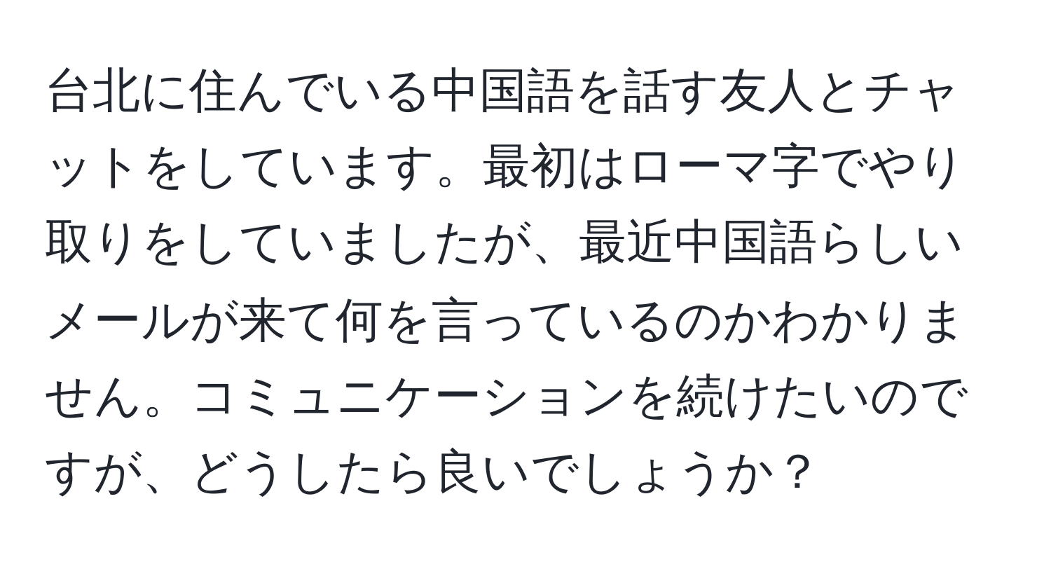 台北に住んでいる中国語を話す友人とチャットをしています。最初はローマ字でやり取りをしていましたが、最近中国語らしいメールが来て何を言っているのかわかりません。コミュニケーションを続けたいのですが、どうしたら良いでしょうか？