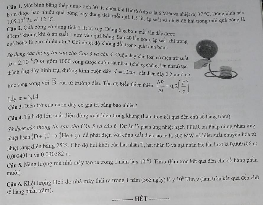 Một bình bằng thép dung tích 30 lít chứa khi Hiđrô ở áp suất 6 MPa và nhiệt độ 37°C.  Dùng bình này
bơm được bao nhiều quả bóng bay dung tích mỗi quả 1,5 lít, áp suất và nhiệt độ khí trong mỗi quả bóng là
1,05.10^5Pa và 12°C.
Câu 2. Quả bóng có dung tích 2 lít bị xẹp. Dùng ống bơm mỗi lần đẩy được
40cm^3 không khí ở áp suất 1 atm vào quả bóng. Sau 40 lần bơm, áp suất khí trong
quả bỏng là bao nhiêu atm? Coi nhiệt độ không đồi trong quá trình bơm.
Sử dụng các thông tin sau cho Câu 3 và câu 4. Cuộn dây kim loại có điện trở suất
rho =2.10^(-8)Omega .m gồm 1000 vòng được cuốn sát nhau (không chồng lên nhau) tạo
thành ổng dây hình trụ, đường kính cuộn dây d=10cm , tiết diện dây 0,2mm^2 có
trục song song với vector B của từ trường đều. Tốc độ biến thiên thiên  △ B/△ t =0,2( T/s )
Lấy π =3,14
Câu 3. Điện trở của cuộn dây có giá trị bằng bao nhiêu?
Câu 4. Tính độ lớn suất điện động xuất hiện trong khung (Làm tròn kết quả đến chữ số hàng trăm)
Sử dụng các thông tin sau cho Câu 5 và câu 6. Dự án lò phản ứng nhiệt hạch ITER tại Pháp dùng phản ứng
nhiệt hạch _1^(2D+_1^3Tto _2^4He+_0^1n để phát điện với công suất điện tạo ra là 500 MW và hiệu suất chuyền hóa từ
nhiệt sang điện bằng 25%. Cho độ hụt khối của hạt nhân T, hạt nhân D và hạt nhân He lần lượt là 0,009106 u;
0,002491 u và 0,030382 u.
Câu 5. Năng lượng mà nhà máy tạo ra trong 1 năm là x.10^16)J. Tìm x (làm tròn kết quả đến chữ số hàng phần
mười).
Câu 6. Khối lượng Heli do nhà máy thải ra trong 1 năm (365 ngày) là y. 10^6 Tìm y (làm tròn kết quả đến chữ
số hàng phần trăm).
_HÉt_