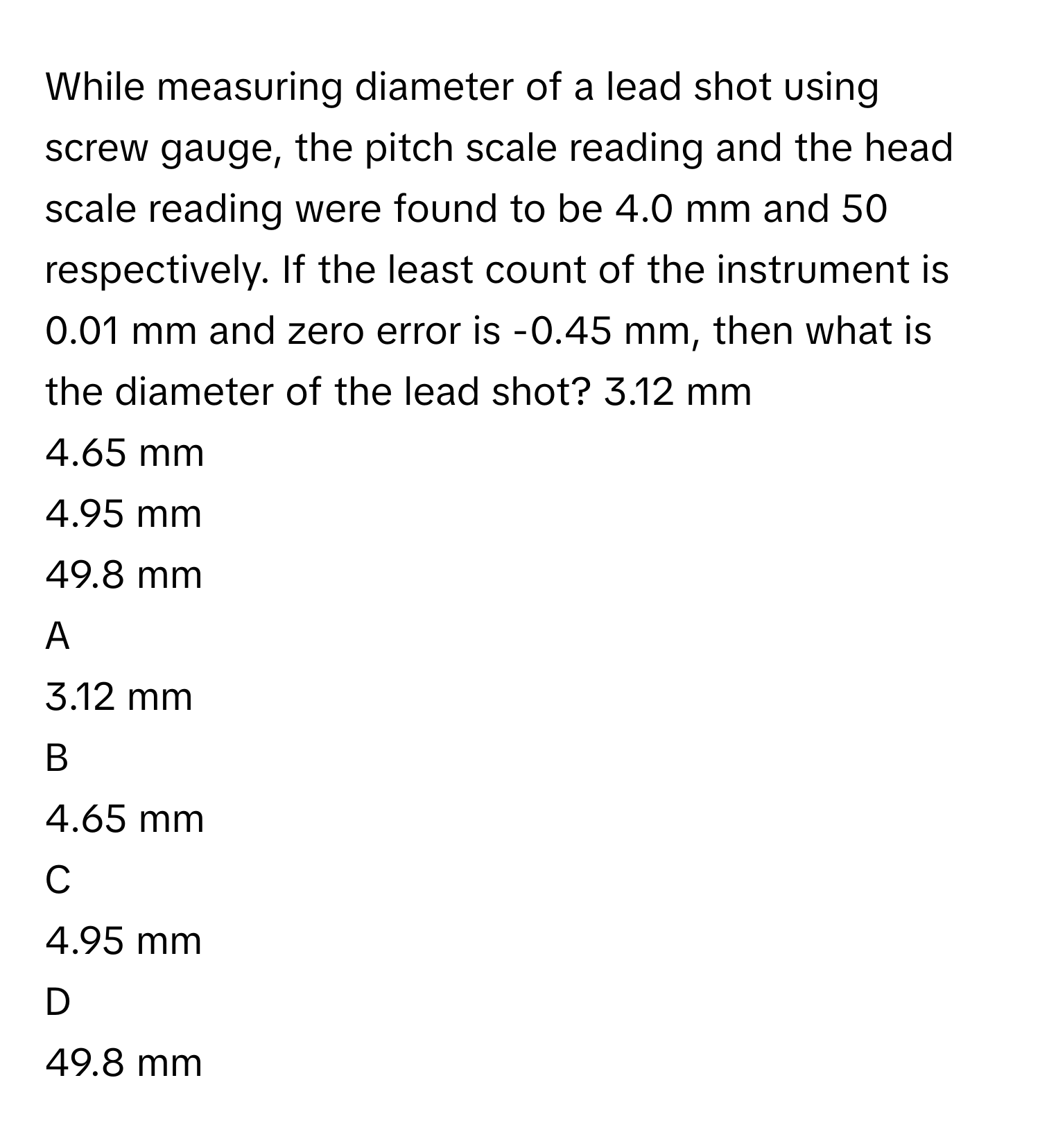 While measuring diameter of a lead shot using screw gauge, the pitch scale reading and the head scale reading were found to be 4.0 mm and 50 respectively. If the least count of the instrument is 0.01 mm and zero error is -0.45 mm, then what is the diameter of the lead shot? 3.12 mm
4.65 mm
4.95 mm
49.8 mm

A  
3.12 mm 


B  
4.65 mm 


C  
4.95 mm 


D  
49.8 mm