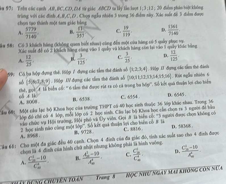 Âu 57: Trên các cạnh AB,BC,CD,DA từ giác ABCD ta lấy lần lượt 1;3;12; 20 điểm phân biệt không
trùng với các đình A,B,C,D . Chọn ngẫu nhiên 3 trong 36 điễm này. Xác suất đề 3 điểm được
chọn tạo thành một tam giác bằng
A.  5779/7140 , B.  11/357 , C.  19/119 , D.  1361/7140 .
Ấu 58: Có 3 khách hàng (không quen biết nhau) cùng đến một cứa hàng có 5 quầy phục vụ.
Xác suất để có 2 khách hãng cùng vào 1 quây và khách hàng côn lại vào 1 quây khác bằng
A.  12/25 ,  3/125 ,
C.  3/25 ,  12/125 .
D.
59: Có ba hộp dựng thẻ. Hộp / đựng các tấm thẻ đánh số  1;2;3;4 /  Hộp / dụng các tấm thẻ đánh
số  5;6;7;8;9.  Hộp /// dựng các tấm thẻ đánh số  10,11;12;13,14,15,16. Rút ngẫu nhiên 6
thé, gọi  là biến cố: ''6 tấm thẻ được rút ra có cá trong ba hộp''. Số kết quả thuận lợi cho biến
cô A là
A. 8008 . B. 6538 . C. 6554 . D. 6545 .
Câu 60: Một câu lạc bộ Khoa học của trường THPT có 40 học sinh thuộc 36 lớp khác nhau. Trong 36
lớp đó chỉ có 4 lớp, mỗi lớp có 2 học sinh. Câu lạc bộ Khoa học cần chọn ra 3 người để bầu
vào chức vụ Hội trưởng, Hội phó và Ủy viên. Gọi B là biến cố: “3 người được chọn không có
2 học sinh nào cùng một lớp''. Số kết quả thuận lợi cho biến cố B là
A. 8968 . B. 9728 C. 8816 . D. 58368 .
Câu 61: Cho một đa giác đều 40 cạnh. Chọn 4 đinh của đa giác đó, tính xác suất sao cho 4 đinh được
chọn là 4 đình của hình chữ nhật nhưng không phái là hình vuông.
A. frac (C_10)^2-10(C_40)^4. B. frac (A_20)^2-10(A_40)^4. C. frac (C_10)^2(C_40)^4. D. frac (C_10)^2-10(A_40)^4.
H y bung chuyên toàn Trang 8 học nhƯ ngày mai không còn nữa