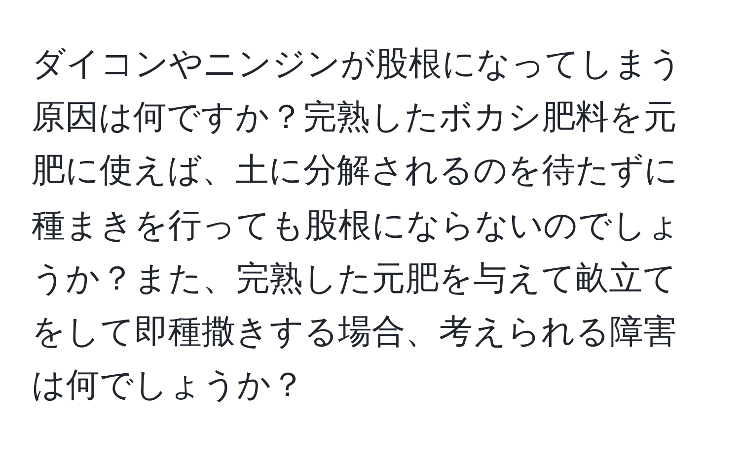 ダイコンやニンジンが股根になってしまう原因は何ですか？完熟したボカシ肥料を元肥に使えば、土に分解されるのを待たずに種まきを行っても股根にならないのでしょうか？また、完熟した元肥を与えて畝立てをして即種撒きする場合、考えられる障害は何でしょうか？