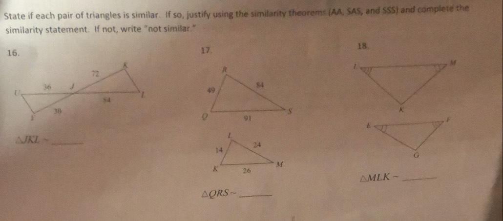 State if each pair of triangles is similar. If so, justify using the similarity theorems (AA, SAS, and SSS) and complete the 
similarity statement. If not, write “not similar.” 
16. 17. 
18. 

_ △ JKLsim
_ △ MLKsim
_ △ QRSsim