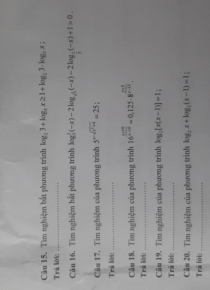 Tìm nghiệm bất phương trình log _23+log _5x≥ 1+log _23· log _5x; 
Trả lời:_ 
Câu 16. Tìm nghiệm bất phương trình log _3^(2(-x)-2log _sqrt(3))(-x)-2log _ 1/3 (-x)+1>0. 
Câu 17. Tìm nghiệm của phương trình 5^(x-sqrt(x^2)+4)=25; 
Trã lời:_ 
Câu 18. Tìm nghiệm của phương trình 16^(frac x+10)x-10=0,125· 8^(frac x+5)x-15. 
Trả lời:_ 
Câu 19. Tìm nghiệm của phương trình log _2[x(x-1)]=1; 
Trả lời:_ 
Câu 20. Tìm nghiệm của phương trình log _2x+log _2(x-1)=1; 
Trå lời:_