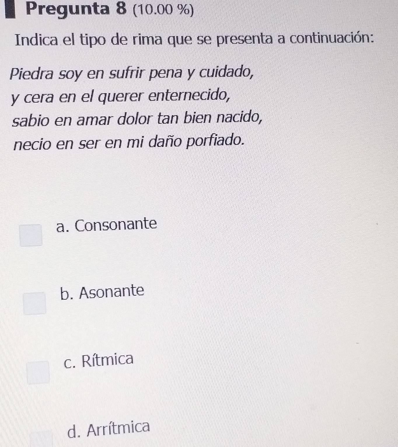 Pregunta 8 (10.00 %)
Indica el tipo de rima que se presenta a continuación:
Piedra soy en sufrir pena y cuidado,
y cera en el querer enternecido,
sabio en amar dolor tan bien nacido,
necio en ser en mi daño porfiado.
a. Consonante
b. Asonante
c. Rítmica
d. Arrítmica