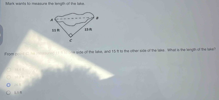 Mark wants to measure the length of the lake.
A
B
11 ft 15 ft
C
From point C, he measured 11 ft to one side of the lake, and 15 ft to the other side of the lake. What is the length of the lake?
18.6 ft
10.2 ft
26 ft
5.1 ft