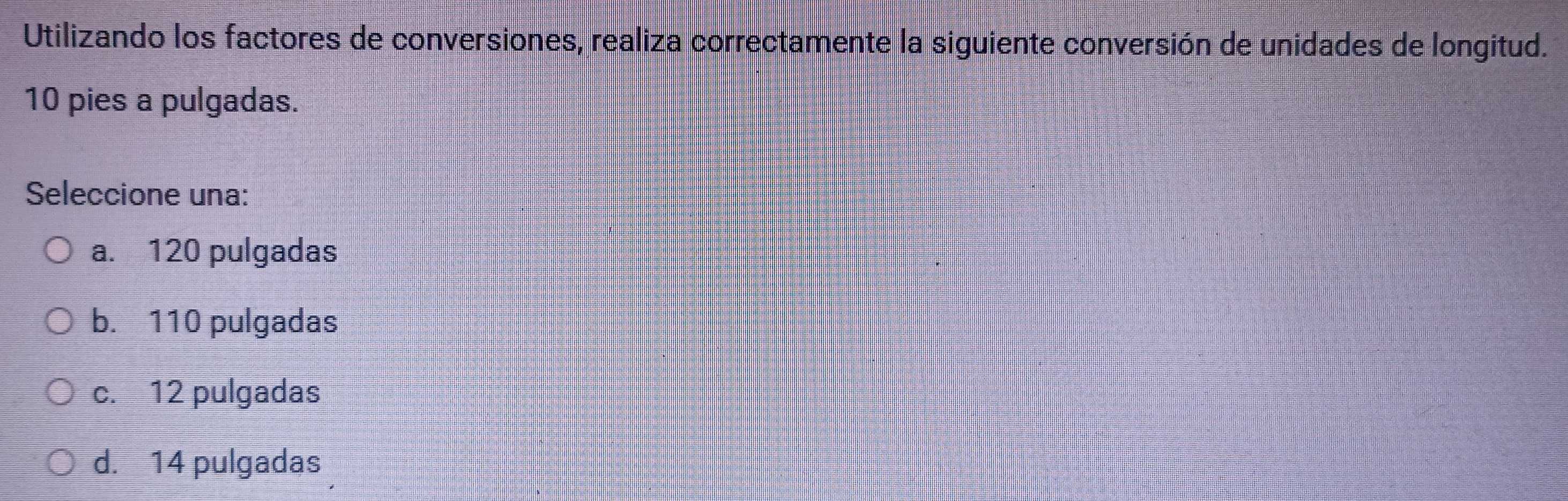 Utilizando los factores de conversiones, realiza correctamente la siguiente conversión de unidades de longitud.
10 pies a pulgadas.
Seleccione una:
a. 120 pulgadas
b. 110 pulgadas
c. 12 pulgadas
d. 14 pulgadas