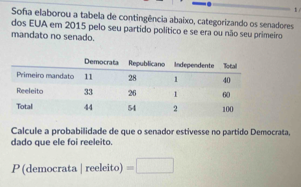 Soña elaborou a tabela de contingência abaixo, categorizando os senadores 
dos EUA em 2015 pelo seu partido político e se era ou não seu primeiro 
mandato no senado. 
Calcule a probabilidade de que o senador estivesse no partido Democrata, 
dado que ele foi reeleito. 
P(democrata a reeleito)=□