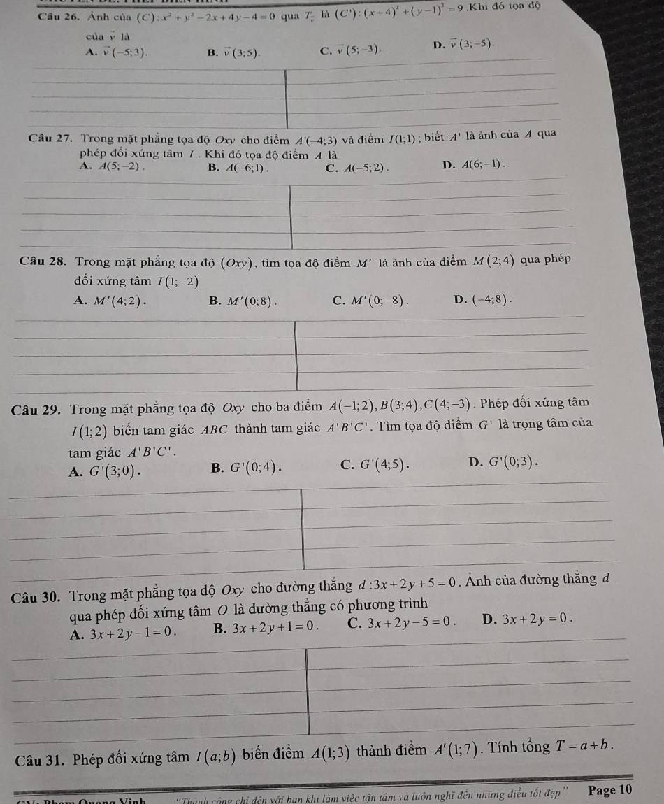 Cầu 26. Ảnh của (C):x^2+y^2-2x+4y-4=0 qua T_2 là (C'):(x+4)^2+(y-1)^2=9 Khi đó tọa độ
của ē là
A. vector v(-5;3). B. vector v(3;5). C. overline v(5;-3). D. vector v(3;-5),
Câu 27. Trong mặt phẳng tọa độ Oxy cho điểm A'(-4;3) và điểm I(1;1); biết A' là ảnh của A qu
phép đối xứng tâm / . Khi đó tọa độ điểm A là
A. A(5;-2). B. A(-6;1). C. A(-5;2). D. A(6;-1).
Câu 28. Trong mặt phẳng tọa độ (Oxy), tìm tọa độ điểm M' là ảnh của điểm M(2;4) qua phép
đối xứng tâm I(1;-2)
A. M'(4;2). B. M'(0;8). C. M'(0;-8). D. (-4;8).
Câu 29. Trong mặt phẳng tọa độ Oxy cho ba điểm A(-1;2),B(3;4),C(4;-3). Phép đối xứng tâm
I(1;2) biển tam giác ABC thành tam giác A'B'C'. Tìm tọa độ điểm G' là trọng tâm của
tam giác A'B'C'.
A. G'(3;0). B. G'(0;4). C. G'(4;5). D. G'(0;3).
Câu 30. Trong mặt phẳng tọa độ Oxy cho đường thắng d:3x+2y+5=0
qua phép đối xứng tâm 0 là đường thẳng có phương trình
3x+2y-1=0. B. 3x+2y+1=0. C. 3x+2y-5=0. D. 3x+2y=0.
Câu 31. Phép đối xứng tâm I(a;b) biến điểm A(1;3) thành điểm A'(1;7). Tính tổng T=a+b.
y chỉ đện với bạn khi làm việc tận tâm và luôn nghĩ đến những điều tốt đẹp'' Page 10