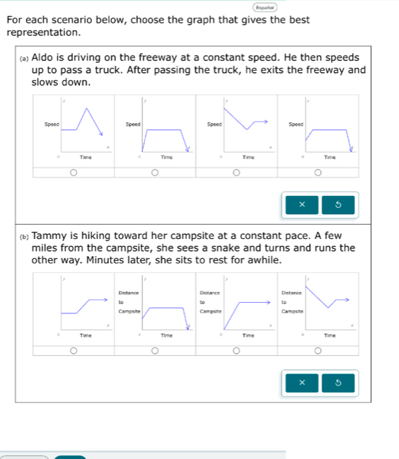 Español 
For each scenario below, choose the graph that gives the best 
representation. 
(。) Aldo is driving on the freeway at a constant speed. He then speeds 
up to pass a truck. After passing the truck, he exits the freeway and 
slows down. 
SpeSpeSpeSpe 

× 5 
(b) Tammy is hiking toward her campsite at a constant pace. A few
miles from the campsite, she sees a snake and turns and runs the 
other way. Minutes later, she sits to rest for awhile. 
DistancDistancDistanc 
1o 
t 
to 
CampsCampsi Campsi 
Time Time 
× 5