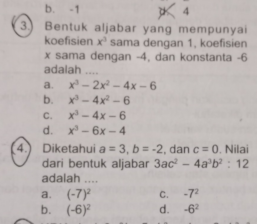 b. -1 4
3.) Bentuk aljabar yang mempunyai
koefisien x^3 sama dengan 1, koefisien
x sama dengan -4, dan konstanta -6
adalah ....
a. x^3-2x^2-4x-6
b. x^3-4x^2-6
C. x^3-4x-6
d. x^3-6x-4
4.) Diketahui a=3, b=-2 , dan c=0. Nilai
dari bentuk aljabar 3ac^2-4a^3b^2:12
adalah ....
a. (-7)^2 -7^2
C.
b. (-6)^2 d. -6^2