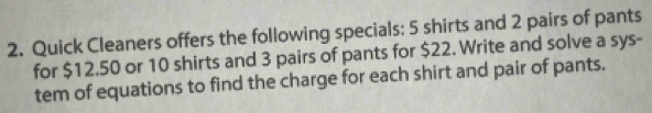 Quick Cleaners offers the following specials: 5 shirts and 2 pairs of pants 
for $12.50 or 10 shirts and 3 pairs of pants for $22. Write and solve a sys- 
tem of equations to find the charge for each shirt and pair of pants.