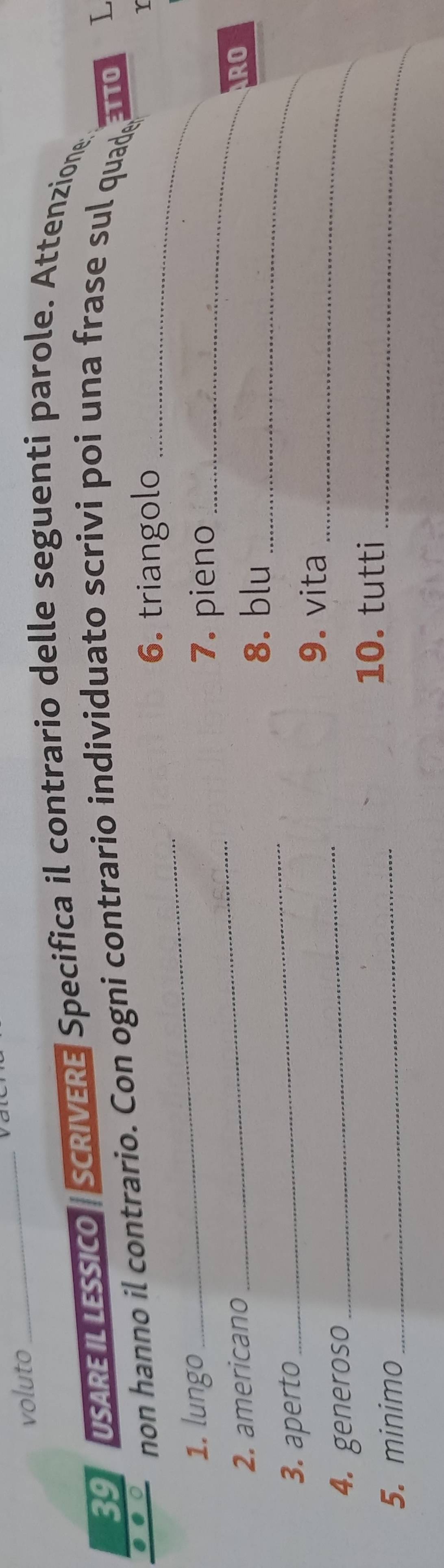 voluto 
_ 
39 USAREILLESSICO SCRIVERE Specifica il contrario delle seguenti parole. Attenzione, 
_ 
.○ non hanno il contrario. Con ogni contrario individuato scrivi poi una frase sul quade ETTO L 
6. triangolo_ 
_ 
1. lungo 
7. pieno_ 
2. americano RO 
8. blu 
3. aperto 
_ 
_ 
_ 
9. vita 
4. generoso 
_ 
10. tutti 
5. minimo_ 
_