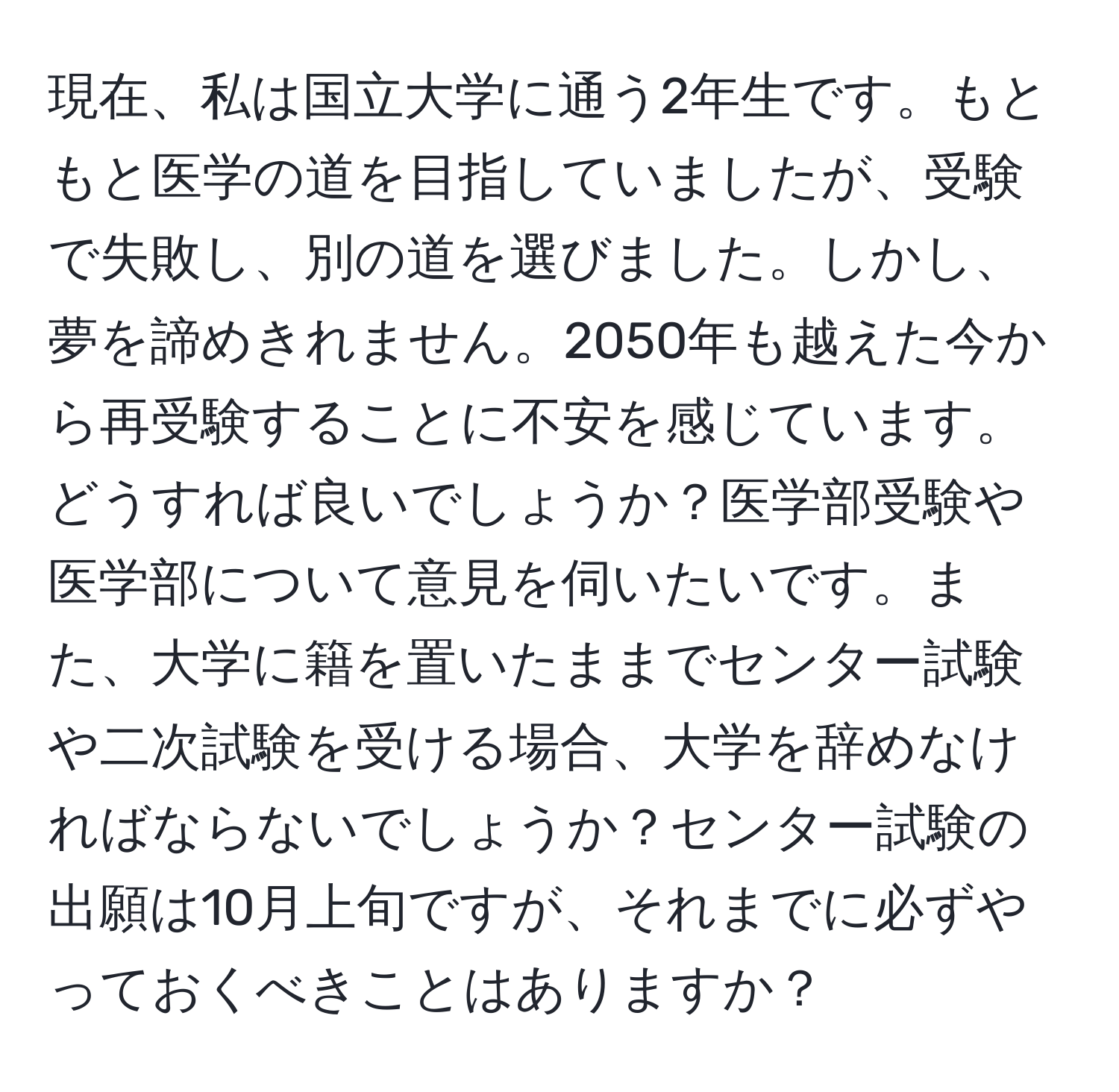 現在、私は国立大学に通う2年生です。もともと医学の道を目指していましたが、受験で失敗し、別の道を選びました。しかし、夢を諦めきれません。2050年も越えた今から再受験することに不安を感じています。どうすれば良いでしょうか？医学部受験や医学部について意見を伺いたいです。また、大学に籍を置いたままでセンター試験や二次試験を受ける場合、大学を辞めなければならないでしょうか？センター試験の出願は10月上旬ですが、それまでに必ずやっておくべきことはありますか？