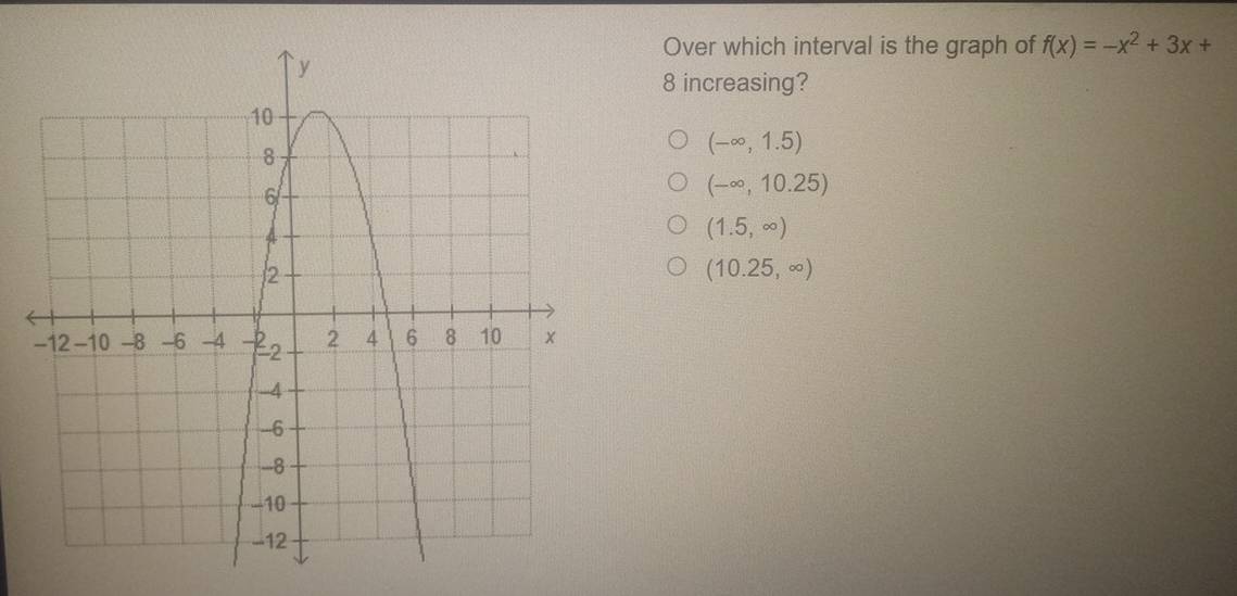 Over which interval is the graph of f(x)=-x^2+3x+
8 increasing?
(-∈fty ,1.5)
(-∈fty ,10.25)
(1.5,∈fty )
(10.25,∈fty )