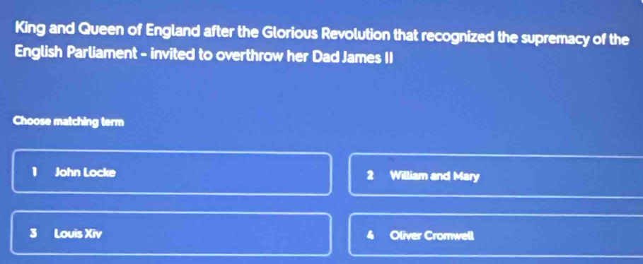 King and Queen of England after the Glorious Revolution that recognized the supremacy of the
English Parliament - invited to overthrow her Dad James II
Choose matching term
1 John Locke 2 William and Mary
3 Louis Xiv Oliver Cromwell
4