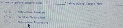 In their campaigns, Wilson's "New_ " battled against Teddy's "New
_
a Nationalism; Freedom
b Freedom: Nationalism
c Nationalism; Progressive